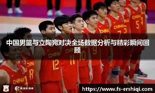 中国男篮与立陶宛对决全场数据分析与精彩瞬间回顾
